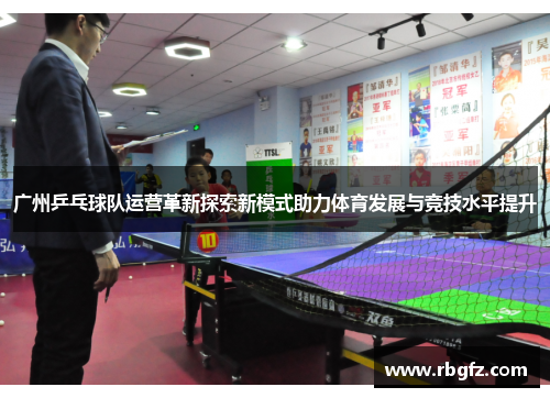 广州乒乓球队运营革新探索新模式助力体育发展与竞技水平提升