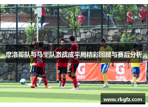 摩洛哥队与马里队激战成平局精彩回顾与赛后分析